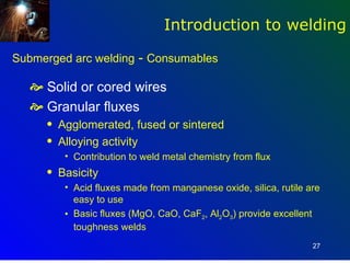 Introduction to welding

Submerged arc welding - Consumables

   Solid or cored wires
   Granular fluxes
     q   Agglomerated, fused or sintered
     q   Alloying activity
          • Contribution to weld metal chemistry from flux
     q   Basicity
          • Acid fluxes made from manganese oxide, silica, rutile are
            easy to use
          • Basic fluxes (MgO, CaO, CaF2, Al2O3) provide excellent
            toughness welds
                                                                   27
 
