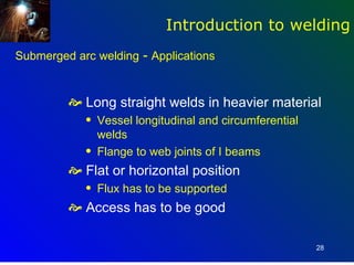 Introduction to welding
Submerged arc welding - Applications


          Long straight welds in heavier material
            q   Vessel longitudinal and circumferential
                welds
            q   Flange to web joints of I beams
          Flat or horizontal position
            q   Flux has to be supported
          Access has to be good

                                                          28
 