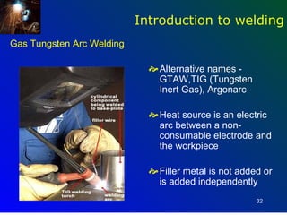 Introduction to welding
Gas Tungsten Arc Welding

                              Alternative names -
                               GTAW,TIG (Tungsten
                               Inert Gas), Argonarc

                              Heat source is an electric
                               arc between a non-
                               consumable electrode and
                               the workpiece

                              Filler metal is not added or
                               is added independently
                                                       32
 
