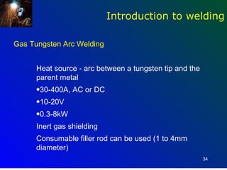 Introduction to welding

Gas Tungsten Arc Welding


      Heat source - arc between a tungsten tip and the
      parent metal
      •30-400A, AC or DC
      •10-20V
      •0.3-8kW
      Inert gas shielding
      Consumable filler rod can be used (1 to 4mm
      diameter)
                                                         34
 
