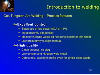 Introduction to welding
Gas Tungsten Arc Welding - Process features

       Excellent control
         q   Stable arc at low power (80A at 11V)
         q   Independently added filler
         q   Ideal for intricate welds eg root runs in pipe or thin sheet
         q   Low productivity 0.5kg/h manual
       High quality
         q   Clean process, no slag
         q   Low oxygen and nitrogen weld metal
         q   Defect free, excellent profile even for single sided welds



                                                                       35
 