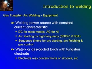 Introduction to welding

Gas Tungsten Arc Welding - Equipment

      Welding power source with constant
      current characteristic
        q   DC for most metals, AC for Al
        q   Arc starting by high frequency (5000V, 0.05A)
        q   Sequence timers for arc starting, arc finishing &
            gas control
      Water- or gas-cooled torch with tungsten
      electrode
        q   Electrode may contain thoria or zirconia, etc
 