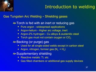 Introduction to welding

Gas Tungsten Arc Welding - Shielding gases

       Torch is fed with an inert or reducing gas
         q   Pure argon - widespread applications
         q   Argon-helium - Higher arc voltage, inert
         q   Argon-2% hydrogen - Cu alloys & austenitic steel
         q   Torch gas must not contain oxygen or CO2
       Backing (or purge) gas
         q   Used for all single-sided welds except in carbon steel
         q   Argon, nitrogen, formier gas (N2 + H2)
       Supplementary shielding
         q   Reactive metals: Ti, etc
         q   Gas filled chambers or additional gas supply devices

                                                                      37
 