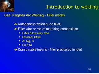 Introduction to welding
Gas Tungsten Arc Welding - Filler metals

       Autogenous welding (no filler)
       Filler wire or rod of matching composition
         q   C-Mn & low alloy steel
         q   Stainless Steel
         q   Al, Mg, Ti
         q   Cu & Ni
       Consumable inserts - filler preplaced in joint




                                                         38
 