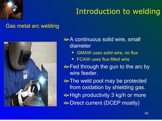 Introduction to welding
Gas metal arc welding

                         A continuous solid wire, small
                          diameter
                           q   GMAW uses solid wire, no flux
                           q   FCAW uses flux-filled wire
                         Fed through the gun to the arc by
                          wire feeder.
                         The weld pool may be protected
                          from oxidation by shielding gas.
                         High productivity 3 kg/h or more
                         Direct current (DCEP mostly)
                                                               42
 