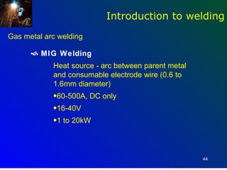 Introduction to welding
Gas metal arc welding

       MIG Welding
            Heat source - arc between parent metal
            and consumable electrode wire (0.6 to
            1.6mm diameter)
            •60-500A, DC only
            •16-40V
            •1 to 20kW




                                                     44
 