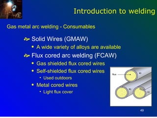 Introduction to welding

Gas metal arc welding - Consumables

       Solid Wires (GMAW)
         q   A wide variety of alloys are available
       Flux cored arc welding (FCAW)
         q   Gas shielded flux cored wires
         q   Self-shielded flux cored wires
              • Used outdoors
         q   Metal cored wires
              • Light flux cover



                                                      49
 
