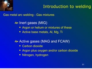 Introduction to welding
Gas metal arc welding - Gas mixtures

         Inert gases (MIG)
           q   Argon or helium or mixtures of these
           q   Active base metals, Al, Mg, Ti


         Active gases (MAG and FCAW)
           q   Carbon dioxide
           q   Argon plus oxygen and/or carbon dioxide
           q   Nitrogen, hydrogen

                                                         51
 