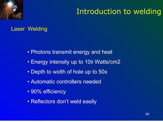 Introduction to welding

Laser Welding



     • Photons transmit energy and heat
     • Energy intensity up to 109 Watts/cm2
     • Depth to width of hole up to 50x
     • Automatic controllers needed
     • 90% efficiency
     • Reflectors don’t weld easily

                                              60
 