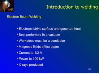 Introduction to welding

Electron Beam Welding


      • Electrons strike surface and generate heat
      • Best performed in a vacuum
      • Workpiece must be a conductor
      • Magnetic fields affect beam
      • Current to 1/2 A
      • Power to 100 kW
      • X-rays produced
                                                     62
 