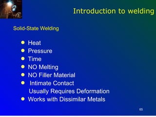 Introduction to welding

Solid-State Welding

   q   Heat
   q   Pressure
   q   Time
   q   NO Melting
   q   NO Filler Material
   q   Intimate Contact
       Usually Requires Deformation
   q   Works with Dissimilar Metals
                                        65
 