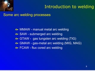 Introduction to welding
Some arc welding processes


         MMAW - manual metal arc welding
         SAW - submerged arc welding
         GTAW - gas tungsten arc welding (TIG)
         GMAW - gas-metal arc welding (MIG, MAG)
         FCAW - flux cored arc welding




                                                    8
 
