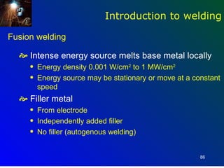 Introduction to welding

Fusion welding

   Intense energy source melts base metal locally
     q   Energy density 0.001 W/cm2 to 1 MW/cm2
     q   Energy source may be stationary or move at a constant
         speed
   Filler metal
     q   From electrode
     q   Independently added filler
     q   No filler (autogenous welding)


                                                        86
 