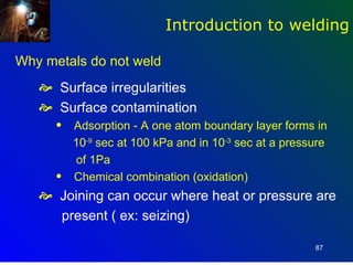 Introduction to welding

Why metals do not weld
    Surface irregularities
    Surface contamination
      q   Adsorption - A one atom boundary layer forms in
          10-9 sec at 100 kPa and in 10-3 sec at a pressure
           of 1Pa
      q   Chemical combination (oxidation)
    Joining can occur where heat or pressure are
     present ( ex: seizing)

                                                        87
 
