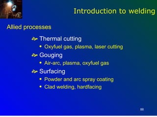 Introduction to welding

Allied processes
         Thermal cutting
           q   Oxyfuel gas, plasma, laser cutting
         Gouging
           q   Air-arc, plasma, oxyfuel gas
         Surfacing
           q   Powder and arc spray coating
           q   Clad welding, hardfacing



                                                    88
 