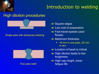 Introduction to welding
High dilution procedures

                                         Square edges
                                         Low cost of preparation
                                         Fast travel speeds (acid
 Single pass with temporary backing       fluxes)
                                         Maximum thickness
                                            q   16 mm in one pass, 20 mm
                                                in two
                                         Location of bead is critical
                                         High dilution leads to low
                                          toughness
                                         High cap height, lower
             Two pass weld                fatigue life
 