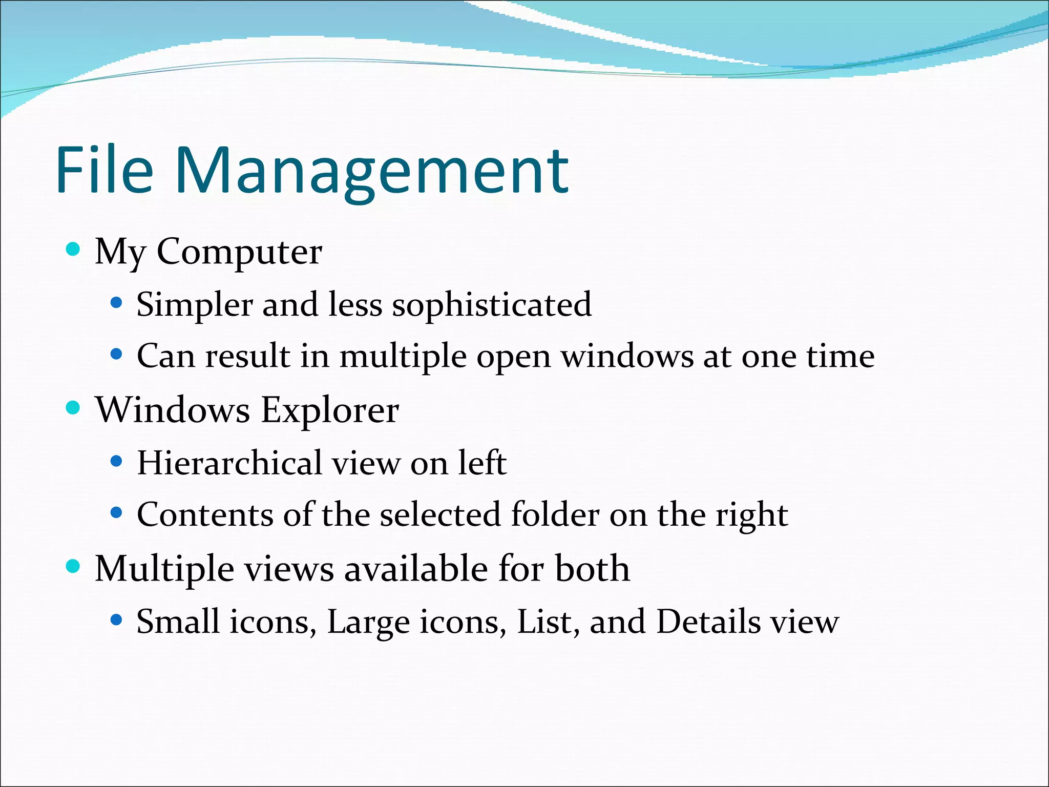 File Management My Computer Simpler and less sophisticated Can result in multiple open windows at one time Windows Explorer Hierarchical view on left Contents of the selected folder on the right Multiple views available for both Small icons, Large icons, List, and Details view 