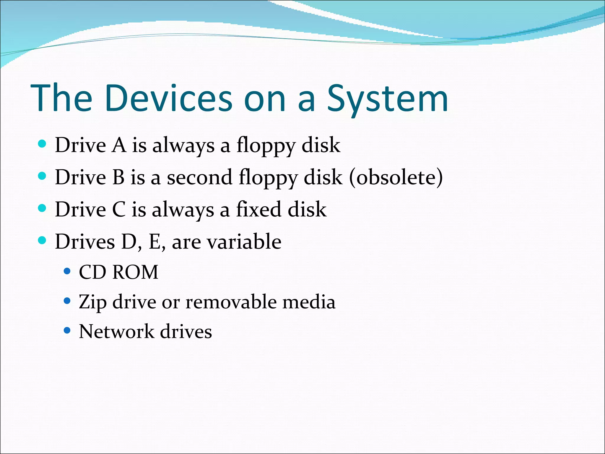 The Devices on a System Drive A is always a floppy disk Drive B is a second floppy disk (obsolete) Drive C is always a fixed disk Drives D, E, are variable CD ROM Zip drive or removable media Network drives 