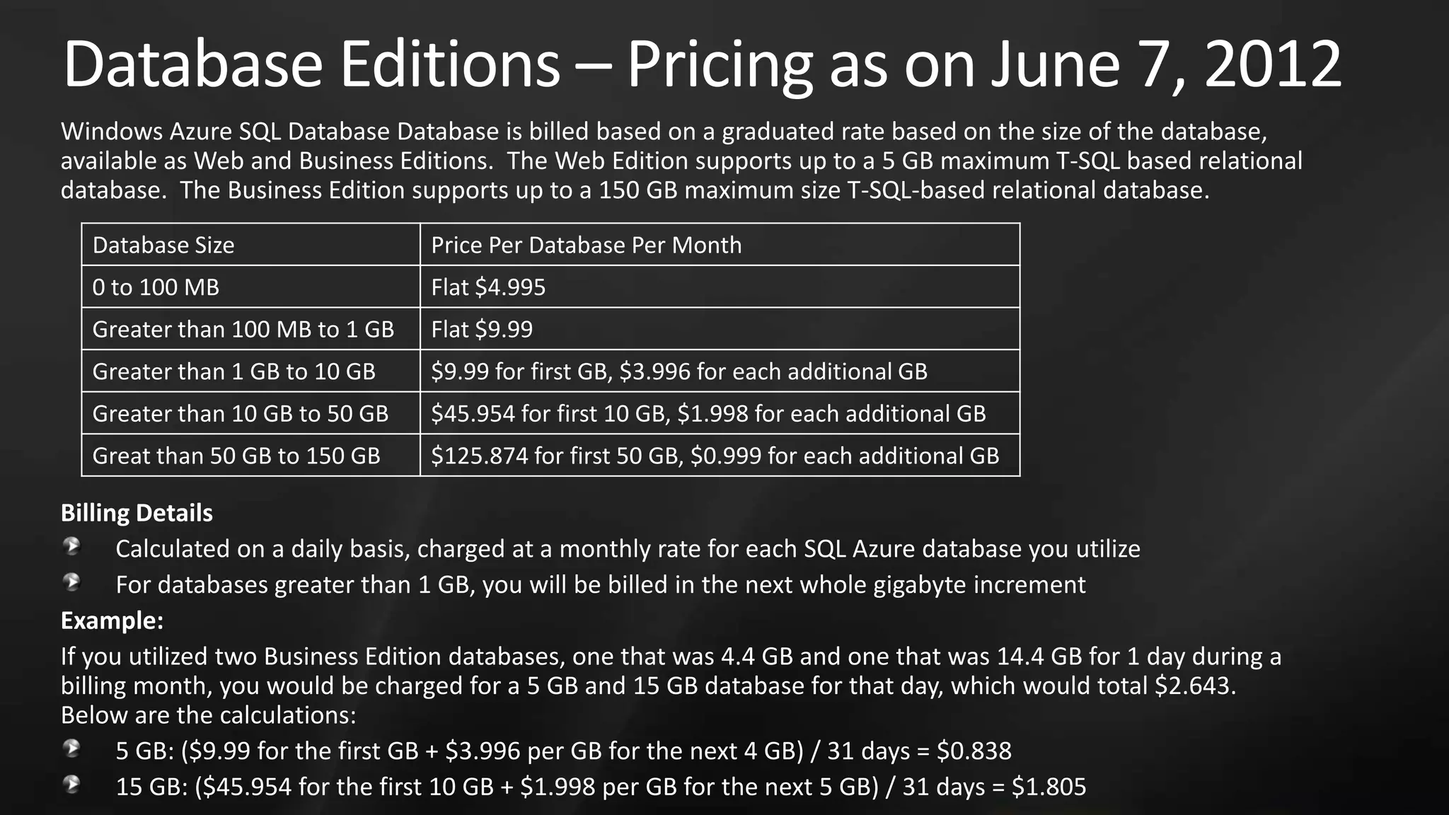 Database Editions – Pricing as on June 7, 2012 Windows Azure SQL Database Database is billed based on a graduated rate based on the size of the database, available as Web and Business Editions. The Web Edition supports up to a 5 GB maximum T-SQL based relational database. The Business Edition supports up to a 150 GB maximum size T-SQL-based relational database. Database Size Price Per Database Per Month 0 to 100 MB Flat $4.995 Greater than 100 MB to 1 GB Flat $9.99 Greater than 1 GB to 10 GB $9.99 for first GB, $3.996 for each additional GB Greater than 10 GB to 50 GB $45.954 for first 10 GB, $1.998 for each additional GB Great than 50 GB to 150 GB $125.874 for first 50 GB, $0.999 for each additional GB Billing Details Calculated on a daily basis, charged at a monthly rate for each SQL Azure database you utilize For databases greater than 1 GB, you will be billed in the next whole gigabyte increment Example: If you utilized two Business Edition databases, one that was 4.4 GB and one that was 14.4 GB for 1 day during a billing month, you would be charged for a 5 GB and 15 GB database for that day, which would total $2.643. Below are the calculations: 5 GB: ($9.99 for the first GB + $3.996 per GB for the next 4 GB) / 31 days = $0.838 15 GB: ($45.954 for the first 10 GB + $1.998 per GB for the next 5 GB) / 31 days = $1.805 