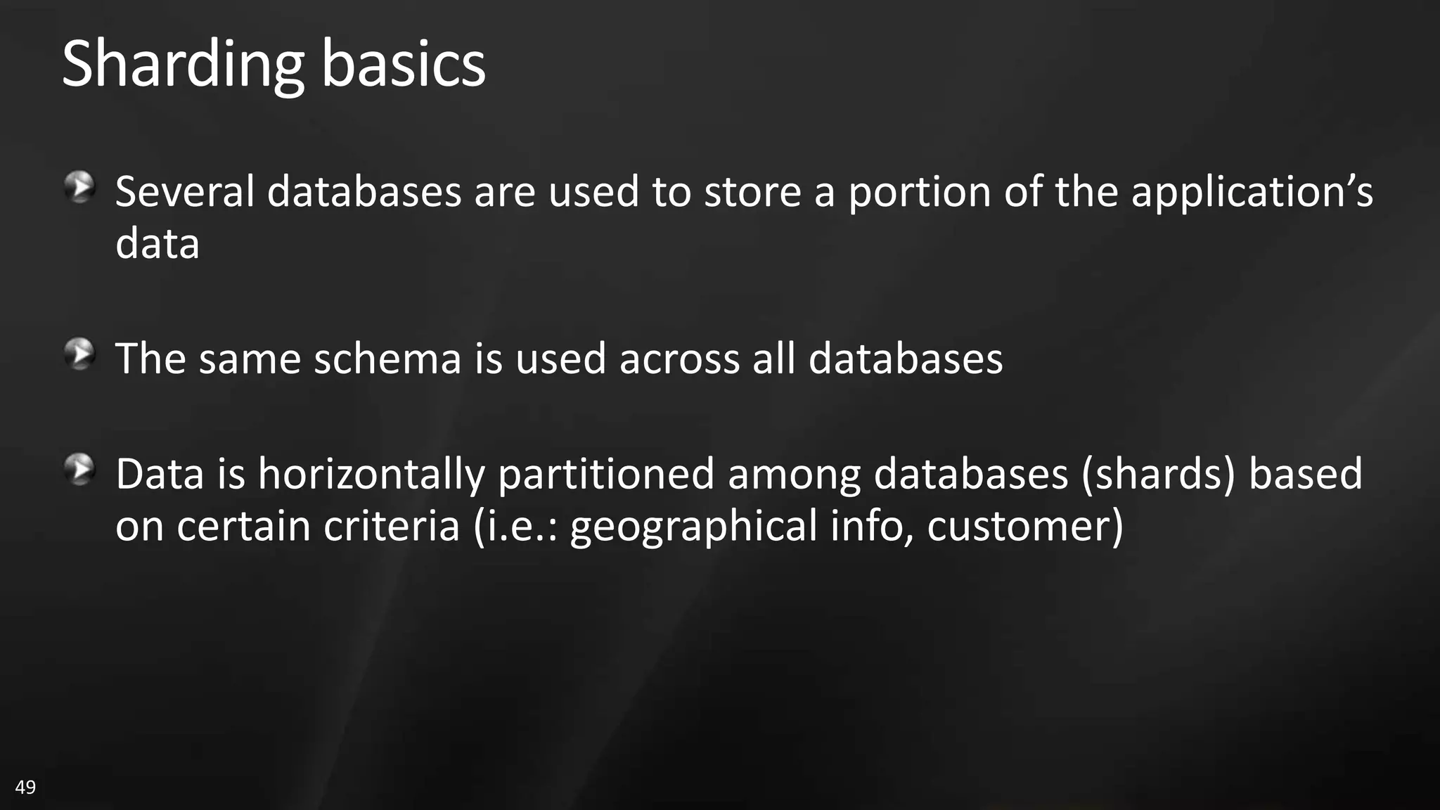 Sharding basics Several databases are used to store a portion of the application’s data The same schema is used across all databases Data is horizontally partitioned among databases (shards) based on certain criteria (i.e.: geographical info, customer) 49 