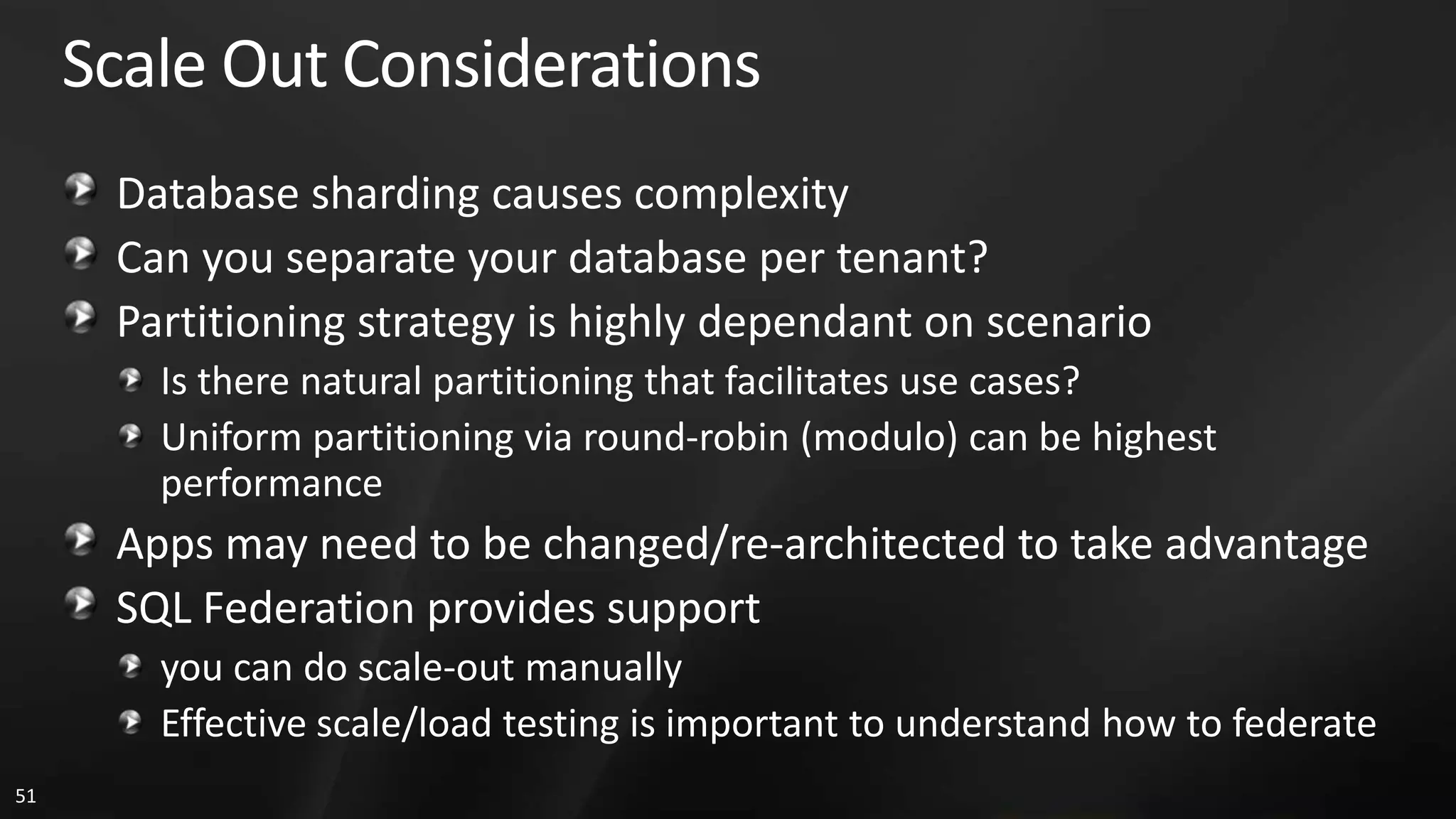 Scale Out Considerations Database sharding causes complexity Can you separate your database per tenant? Partitioning strategy is highly dependant on scenario Is there natural partitioning that facilitates use cases? Uniform partitioning via round-robin (modulo) can be highest performance Apps may need to be changed/re-architected to take advantage SQL Federation provides support you can do scale-out manually Effective scale/load testing is important to understand how to federate 51 