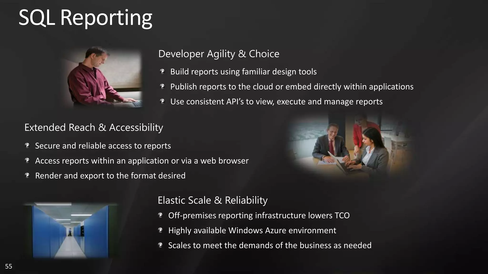 SQL Reporting Developer Agility & Choice Build reports using familiar design tools Publish reports to the cloud or embed directly within applications Use consistent API’s to view, execute and manage reports Extended Reach & Accessibility Secure and reliable access to reports Access reports within an application or via a web browser Render and export to the format desired Elastic Scale & Reliability Off-premises reporting infrastructure lowers TCO Highly available Windows Azure environment Scales to meet the demands of the business as needed 55 