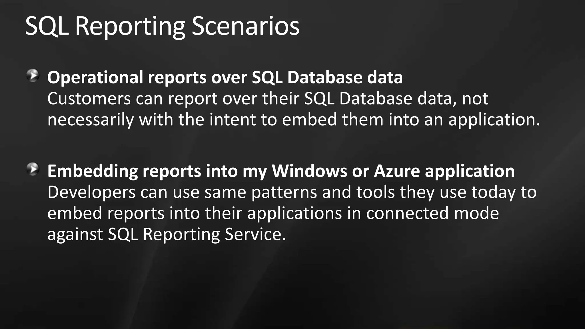 SQL Reporting Scenarios Operational reports over SQL Database data Customers can report over their SQL Database data, not necessarily with the intent to embed them into an application. Embedding reports into my Windows or Azure application Developers can use same patterns and tools they use today to embed reports into their applications in connected mode against SQL Reporting Service. 