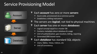 Service Provisioning Model
                    Each account has zero or more servers
         Account      Azure wide, provisioned via a common portal
                      Establishes a billing instrument
                    The servers are logical, not tied to physical machines
                    Each server has one or more databases
         Server       Logical concept equal to a master DB
                      Contains metadata about database & usage
                      Unit of authentication, geo-location, billing, reporting
                      Generated DNS-based name

         Database   Each database has standard SQL objects
                      Users, Tables, Views, Indices, etc
                      Unit of consistency


33
 