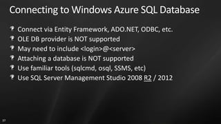 Connecting to Windows Azure SQL Database
      Connect via Entity Framework, ADO.NET, ODBC, etc.
      OLE DB provider is NOT supported
      May need to include <login>@<server>
      Attaching a database is NOT supported
      Use familiar tools (sqlcmd, osql, SSMS, etc)
      Use SQL Server Management Studio 2008 R2 / 2012




37
 