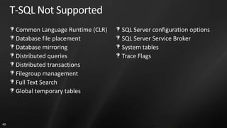 T-SQL Not Supported
      Common Language Runtime (CLR)   SQL Server configuration options
      Database file placement         SQL Server Service Broker
      Database mirroring              System tables
      Distributed queries             Trace Flags
      Distributed transactions
      Filegroup management
      Full Text Search
      Global temporary tables



40
 