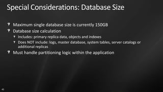 Special Considerations: Database Size

      Maximum single database size is currently 150GB
      Database size calculation
        Includes: primary replica data, objects and indexes
        Does NOT include: logs, master database, system tables, server catalogs or
        additional replicas
      Must handle partitioning logic within the application




45
 