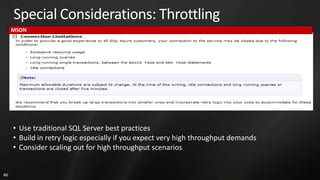 Special Considerations: Throttling
     MSDN




     • Use traditional SQL Server best practices
     • Build in retry logic especially if you expect very high throughput demands
     • Consider scaling out for high throughput scenarios


46
 