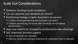 Scale Out Considerations
      Database sharding causes complexity
      Can you separate your database per tenant?
      Partitioning strategy is highly dependant on scenario
        Is there natural partitioning that facilitates use cases?
        Uniform partitioning via round-robin (modulo) can be highest
        performance
      Apps may need to be changed/re-architected to take advantage
      SQL Federation provides support
        you can do scale-out manually
        Effective scale/load testing is important to understand how to federate
51
 