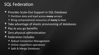 SQL Federation
 Provides Scale-Out Support in SQL Database
   Partition data and load across many servers
   Bring computational resources of many to bear
 Take advantage of elastic provisioning of databases
 Pay as you go benefits
 Zero physical administration
 Federation includes
   Robust Connection Management
   Online repartition operations
   Split & Merge Databases
 
