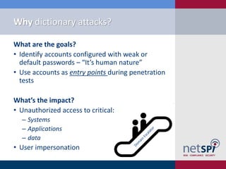 Why dictionary attacks?

What are the goals?
• Identify accounts configured with weak or
  default passwords – “It’s human nature”
• Use accounts as entry points during penetration
  tests

What’s the impact?
• Unauthorized access to critical:
  ‒ Systems
  ‒ Applications
  ‒ data
• User impersonation
 