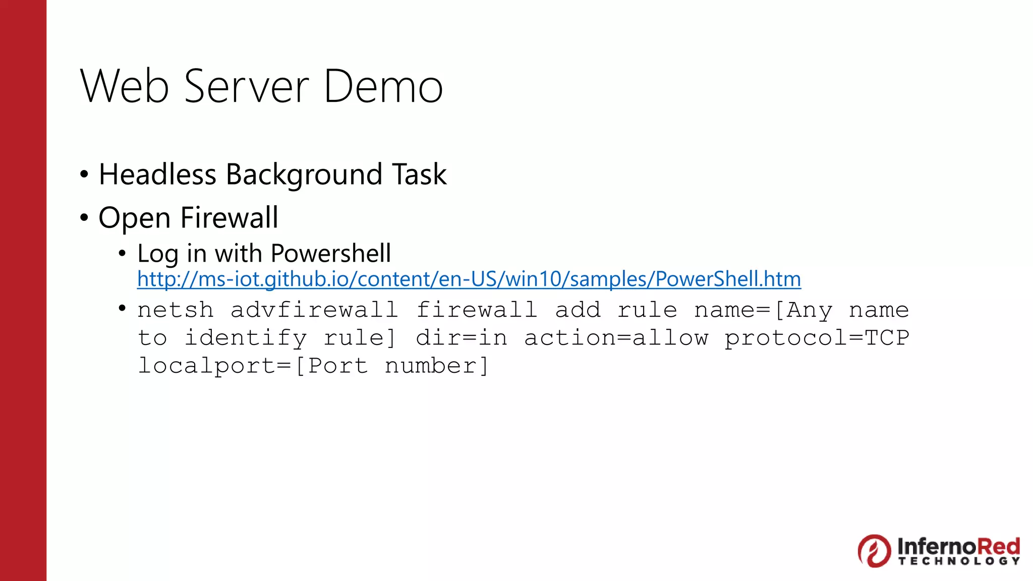 Web Server Demo
• Headless Background Task
• Open Firewall
• Log in with Powershell
http://ms-iot.github.io/content/en-US/win10/samples/PowerShell.htm
• netsh advfirewall firewall add rule name=[Any name
to identify rule] dir=in action=allow protocol=TCP
localport=[Port number]
 
