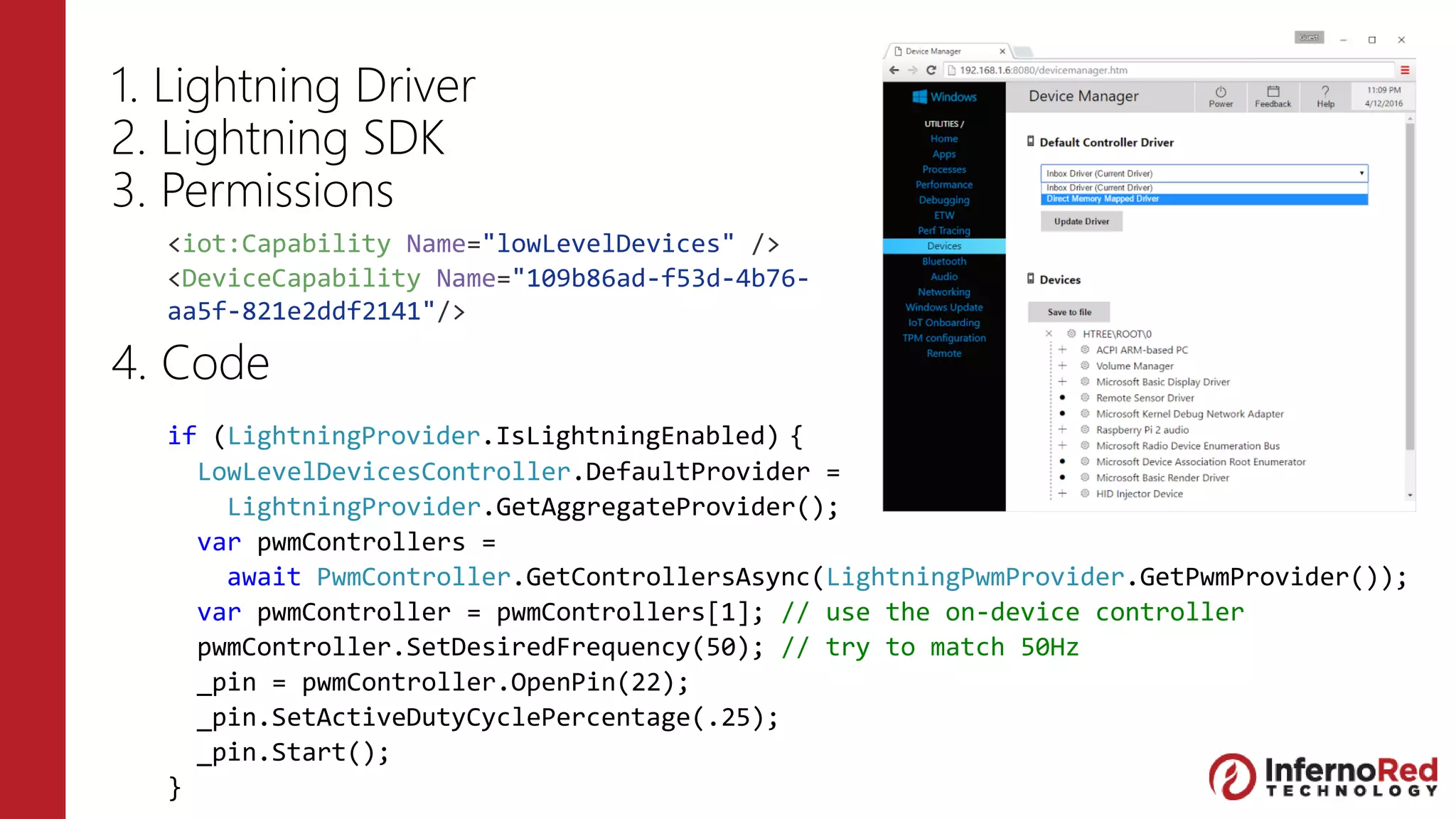 1. Lightning Driver
2. Lightning SDK
3. Permissions
4. Code
<iot:Capability Name="lowLevelDevices" />
<DeviceCapability Name="109b86ad-f53d-4b76-
aa5f-821e2ddf2141"/>
if (LightningProvider.IsLightningEnabled) {
LowLevelDevicesController.DefaultProvider =
LightningProvider.GetAggregateProvider();
var pwmControllers =
await PwmController.GetControllersAsync(LightningPwmProvider.GetPwmProvider());
var pwmController = pwmControllers[1]; // use the on-device controller
pwmController.SetDesiredFrequency(50); // try to match 50Hz
_pin = pwmController.OpenPin(22);
_pin.SetActiveDutyCyclePercentage(.25);
_pin.Start();
}
 