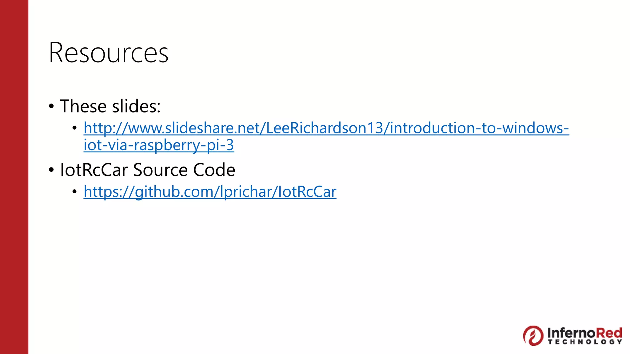 Resources
• These slides:
• http://www.slideshare.net/LeeRichardson13/introduction-to-windows-
iot-via-raspberry-pi-3
• IotRcCar Source Code
• https://github.com/lprichar/IotRcCar
 