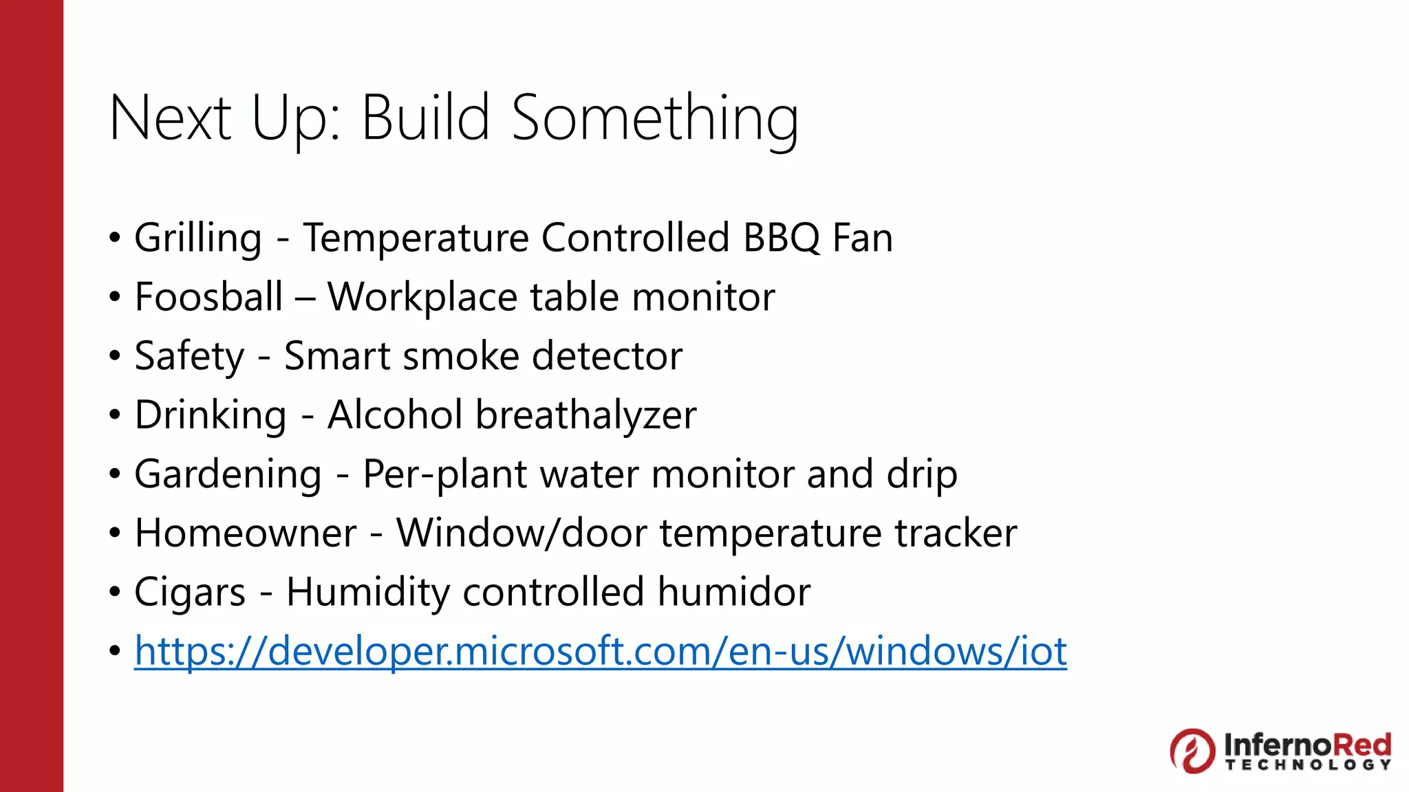 Next Up: Build Something
• Grilling - Temperature Controlled BBQ Fan
• Foosball – Workplace table monitor
• Safety - Smart smoke detector
• Drinking - Alcohol breathalyzer
• Gardening - Per-plant water monitor and drip
• Homeowner - Window/door temperature tracker
• Cigars - Humidity controlled humidor
• https://developer.microsoft.com/en-us/windows/iot
 