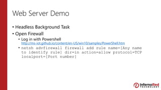 Web Server Demo
• Headless Background Task
• Open Firewall
• Log in with Powershell
http://ms-iot.github.io/content/en-US/win10/samples/PowerShell.htm
• netsh advfirewall firewall add rule name=[Any name
to identify rule] dir=in action=allow protocol=TCP
localport=[Port number]
 