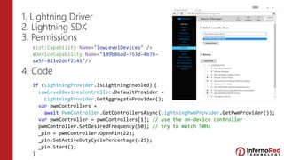 1. Lightning Driver
2. Lightning SDK
3. Permissions
4. Code
<iot:Capability Name="lowLevelDevices" />
<DeviceCapability Name="109b86ad-f53d-4b76-
aa5f-821e2ddf2141"/>
if (LightningProvider.IsLightningEnabled) {
LowLevelDevicesController.DefaultProvider =
LightningProvider.GetAggregateProvider();
var pwmControllers =
await PwmController.GetControllersAsync(LightningPwmProvider.GetPwmProvider());
var pwmController = pwmControllers[1]; // use the on-device controller
pwmController.SetDesiredFrequency(50); // try to match 50Hz
_pin = pwmController.OpenPin(22);
_pin.SetActiveDutyCyclePercentage(.25);
_pin.Start();
}
 