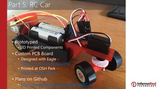 Part 5: RC Car
• Prototyped
• 3D Printed Components
• Custom PCB Board
• Designed with Eagle -
http://www.cadsoftusa.com/
• Printed at OSH Park -
https://oshpark.com/
• Plans on Github
• http://www.github.com/lprichar/IotRcCar
 