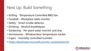 Next Up: Build Something
• Grilling - Temperature Controlled BBQ Fan
• Foosball – Workplace table monitor
• Safety - Smart smoke detector
• Drinking - Alcohol breathalyzer
• Gardening - Per-plant water monitor and drip
• Homeowner - Window/door temperature tracker
• Cigars - Humidity controlled humidor
• https://developer.microsoft.com/en-us/windows/iot
 