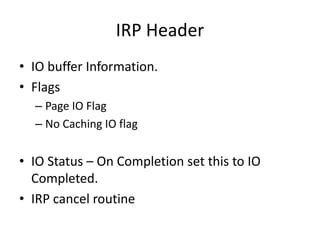 IRP Header
• IO buffer Information.
• Flags
  – Page IO Flag
  – No Caching IO flag


• IO Status – On Completion set this to IO
  Completed.
• IRP cancel routine
 