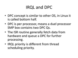 IRQL and DPC
• DPC concept is similar to other OS, in Linux it
  is called bottom half.
• DPC is per processor, means a duel processor
  SMP box contains two DPC Qs.
• The ISR routine generally fetch data from
  hardware and queue a DPC for further
  processing.
• IRQL priority is different from thread
  scheduling priority.
 