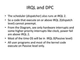 IRQL and DPC
• The scheduler (dispatcher) also runs at IRQL 2.
• So a code that execute on or above IRQL 2(dispatch
  level) cannot preempt.
• From the Diagram, see only hardware interrupts and
  some higher priority interrupts like clock, power fail
  are above IRQL 2.
• Most of the time OS will be in IRQL 0(Passive level)
• All user programs and most of the kernel code
  execute on Passive level only.
 