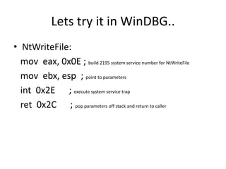Lets try it in WinDBG..
• NtWriteFile:
  mov eax, 0x0E ; build 2195 system service number for NtWriteFile
  mov ebx, esp ; point to parameters
  int 0x2E ; execute system service trap
  ret 0x2C ; pop parameters off stack and return to caller
 