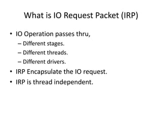 What is IO Request Packet (IRP)
• IO Operation passes thru,
  – Different stages.
  – Different threads.
  – Different drivers.
• IRP Encapsulate the IO request.
• IRP is thread independent.
 