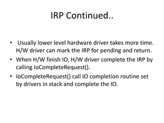IRP Continued..

• Usually lower level hardware driver takes more time.
  H/W driver can mark the IRP for pending and return.
• When H/W finish IO, H/W driver complete the IRP by
  calling IoCompleteRequest().
• IoCompleteRequest() call IO completion routine set
  by drivers in stack and complete the IO.
 