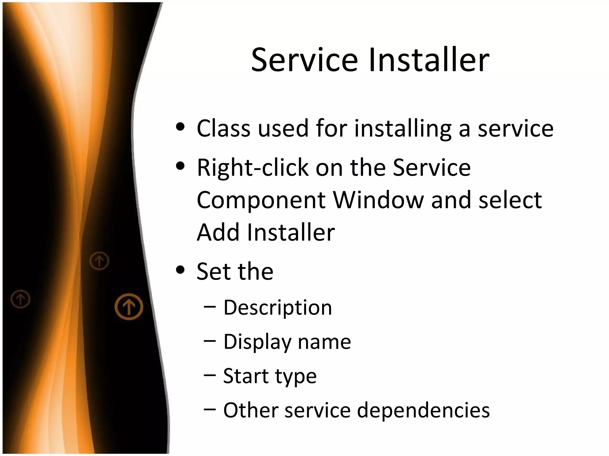 Service Installer Class used for installing a service Right-click on the Service Component Window and select Add Installer Set the Description Display name Start type Other service dependencies 